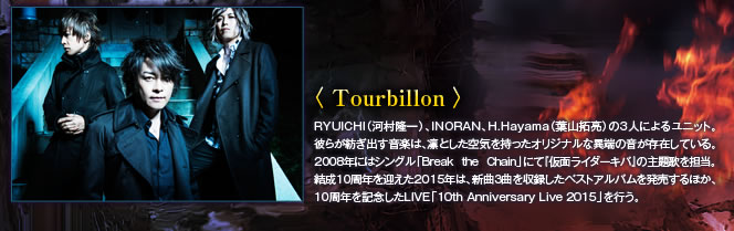 【Tourbillon】RYUICHI(河村隆一)、INORAN、H.Hayama(葉山拓亮)の3人によるユニット。彼らが紡ぎだす音楽は、凛とした空気を持ったオリジナルな異端の音が存在している。2008年にはシングル「Break the Chain」にて、『仮面ライダーキバ』の主題歌を担当。結成10周年を迎える2015年は、新曲3曲を収録したベストアルバムを発売するほか、10周年を記念したLIVE「10th Anniversary Live 2015」を行う。